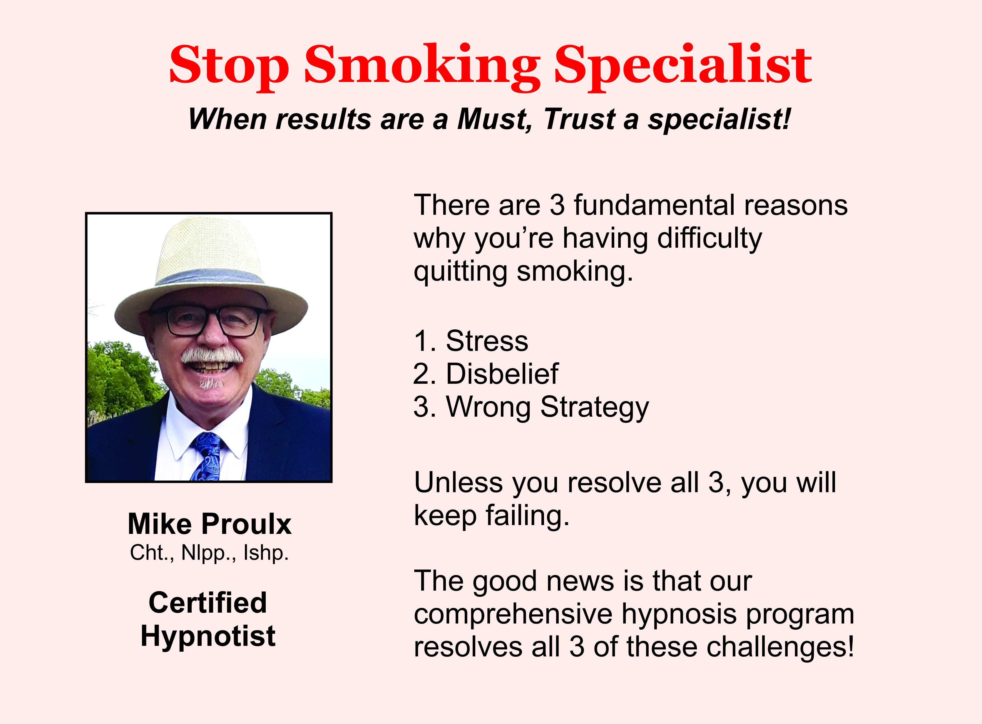 Stop Smoking Specialist. When results are a must, trust a specialist. There are 3 fundamental reasons why you're having difficulty quitting smoking: Stress. Disbelief. Wrong strategy. Unless you resolve all 3 you will keep on failing. The good news is that our comprehensive hypnosis program resolves all 3 of these challenges. Mike Proulx. Certified Hypnotist. Photo of Mike Proulx.